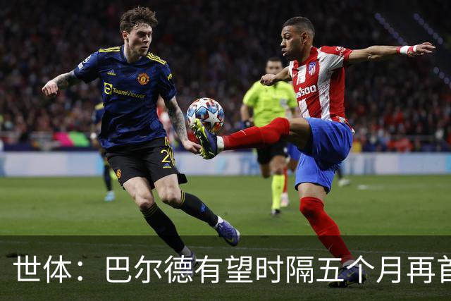 世体：巴尔德有望时隔五个月再首发，对阵阿拉维斯迎正名良机