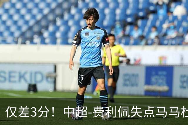 仅差3分！中超-费利佩失点马马杜破门 蓉城0-1英博