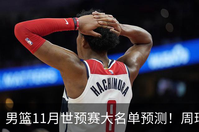 男篮11月世预赛大名单预测！周琦回归成定局，上海男篮或成大赢家，赵睿恐难取代廖三宁