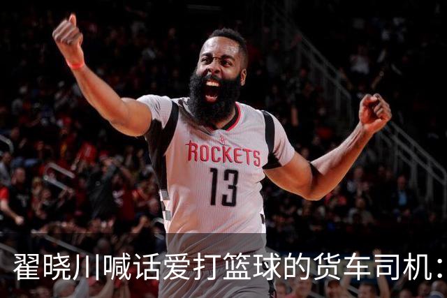 翟晓川喊话爱打篮球的货车司机：来首钢主场为我们加油