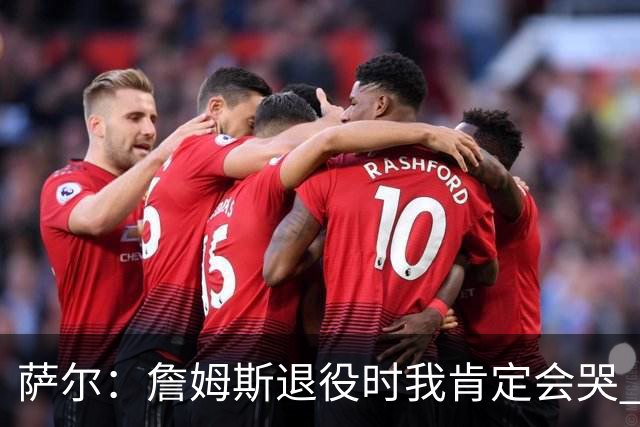 萨尔：詹姆斯退役时我肯定会哭 但我觉得他短时间内不会退役