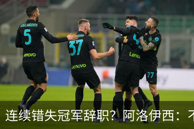连续错失冠军辞职？阿洛伊西：不是考虑这个的时候