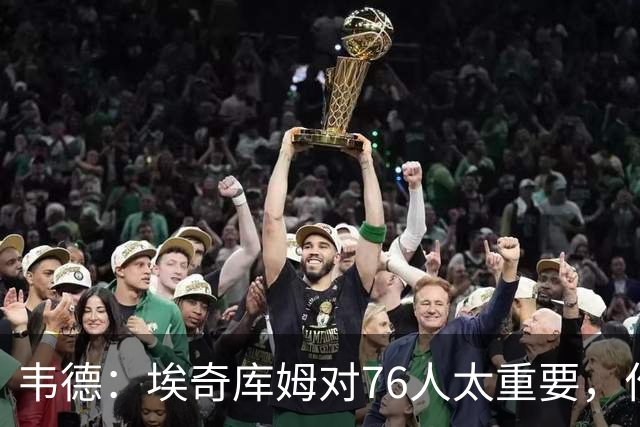 韦德：埃奇库姆对76人太重要，作用远非数据能体现
